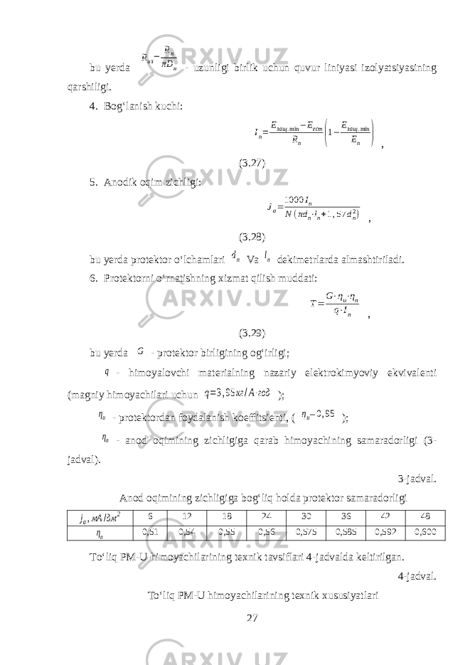 bu yerda Rиз= Rn πD н - uzunligi birlik uchun quvur liniyasi izolyatsiyasining qarshiligi. 4. Bogʻlanish kuchi: Iп= Езащ .min −Eест Rп (1− Езащ .min Eп ) , (3.27) 5. Anodik oqim zichligi: Jа=1000 Iп N (πd n⋅ln+1,57 dn2) , (3.28) bu yerda protektor oʻlchamlari dn Va ln dekimetrlarda almashtiriladi. 6. Protektorni oʻrnatishning xizmat qilish muddati: Т= G⋅ηи⋅ηп q⋅In , (3.29) bu yerda G - protektor birligining ogʻirligi; q - himoyalovchi materialning nazariy elektrokimyoviy ekvivalenti (magniy himoyachilari uchun q=3,95 кг /A⋅год ); ηи - protektordan foydalanish koeffitsienti, ( ηи=0,95 ); ηп - anod oqimining zichligiga qarab himoyachining samaradorligi (3- jadval). 3-jadval. Anod oqimining zichligiga bogʻliq holda protektor samaradorligi jа,мА /дм 2 6 12 18 24 30 36 42 48 ηп 0,51 0,54 0,55 0,56 0,575 0,585 0,592 0,600 Toʻliq PM-U himoyachilarining texnik tavsiflari 4-jadvalda keltirilgan. 4-jadval. Toʻliq PM-U himoyachilarining texnik xususiyatlari 27 
