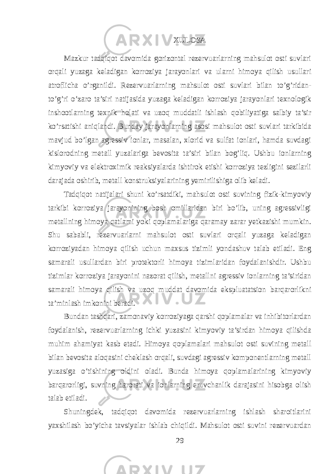 XULOSA Mazkur tadqiqot davomida gorizontal rezervuarlarning mahsulot osti suvlari orqali yuzaga keladigan korroziya jarayonlari va ularni himoya qilish usullari atroflicha o’rganildi. Rezervuarlarning mahsulot osti suvlari bilan to’g’ridan- to’g’ri o’zaro ta’siri natijasida yuzaga keladigan korroziya jarayonlari texnologik inshootlarning texnik holati va uzoq muddatli ishlash qobiliyatiga salbiy ta’sir ko’rsatishi aniqlandi. Bunday jarayonlarning asosi mahsulot osti suvlari tarkibida mavjud bo’lgan agressiv ionlar, masalan, xlorid va sulfat ionlari, hamda suvdagi kislorodning metall yuzalariga bevosita ta’siri bilan bog’liq. Ushbu ionlarning kimyoviy va elektroximik reaksiyalarda ishtirok etishi korroziya tezligini sezilarli darajada oshirib, metall konstruksiyalarining yemirilishiga olib keladi. Tadqiqot natijalari shuni ko’rsatdiki, mahsulot osti suvining fizik-kimyoviy tarkibi korroziya jarayonining bosh omillaridan biri bo’lib, uning agressivligi metallning himoya qatlami yoki qoplamalariga qaramay zarar yetkazishi mumkin. Shu sababli, rezervuarlarni mahsulot osti suvlari orqali yuzaga keladigan korroziyadan himoya qilish uchun maxsus tizimli yondashuv talab etiladi. Eng samarali usullardan biri protektorli himoya tizimlaridan foydalanishdir. Ushbu tizimlar korroziya jarayonini nazorat qilish, metallni agressiv ionlarning ta’siridan samarali himoya qilish va uzoq muddat davomida ekspluatatsion barqarorlikni ta’minlash imkonini beradi. Bundan tashqari, zamonaviy korroziyaga qarshi qoplamalar va inhibitorlardan foydalanish, rezervuarlarning ichki yuzasini kimyoviy ta’sirdan himoya qilishda muhim ahamiyat kasb etadi. Himoya qoplamalari mahsulot osti suvining metall bilan bevosita aloqasini cheklash orqali, suvdagi agressiv komponentlarning metall yuzasiga o’tishining oldini oladi. Bunda himoya qoplamalarining kimyoviy barqarorligi, suvning harorati va ionlarning eruvchanlik darajasini hisobga olish talab etiladi. Shuningdek, tadqiqot davomida rezervuarlarning ishlash sharoitlarini yaxshilash bo’yicha tavsiyalar ishlab chiqildi. Mahsulot osti suvini rezervuardan 29 