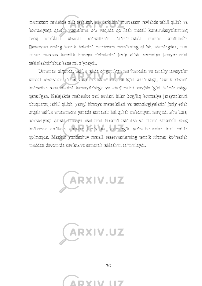 muntazam ravishda olib tashlash, suv tarkibini muntazam ravishda tahlil qilish va korroziyaga qarshi vositalarni o’z vaqtida qo’llash metall konstruksiyalarining uzoq muddatli xizmat ko’rsatishini ta’minlashda muhim omillardir. Rezervuarlarning texnik holatini muntazam monitoring qilish, shuningdek, ular uchun maxsus katodik himoya tizimlarini joriy etish korroziya jarayonlarini sekinlashtirishda katta rol o’ynaydi. Umuman olganda, ushbu ishda o’rganilgan ma’lumotlar va amaliy tavsiyalar sanoat rezervuarlarining ekspluatatsion barqarorligini oshirishga, texnik xizmat ko’rsatish xarajatlarini kamaytirishga va atrof-muhit xavfsizligini ta’minlashga qaratilgan. Kelajakda mahsulot osti suvlari bilan bog’liq korroziya jarayonlarini chuqurroq tahlil qilish, yangi himoya materiallari va texnologiyalarini joriy etish orqali ushbu muammoni yanada samarali hal qilish imkoniyati mavjud. Shu bois, korroziyaga qarshi himoya usullarini takomillashtirish va ularni sanoatda keng ko’lamda qo’llash dolzarb ilmiy va texnologik yo’nalishlardan biri bo’lib qolmoqda. Mazkur yondashuv metall rezervuarlarning texnik xizmat ko’rsatish muddati davomida xavfsiz va samarali ishlashini ta’minlaydi. 30 