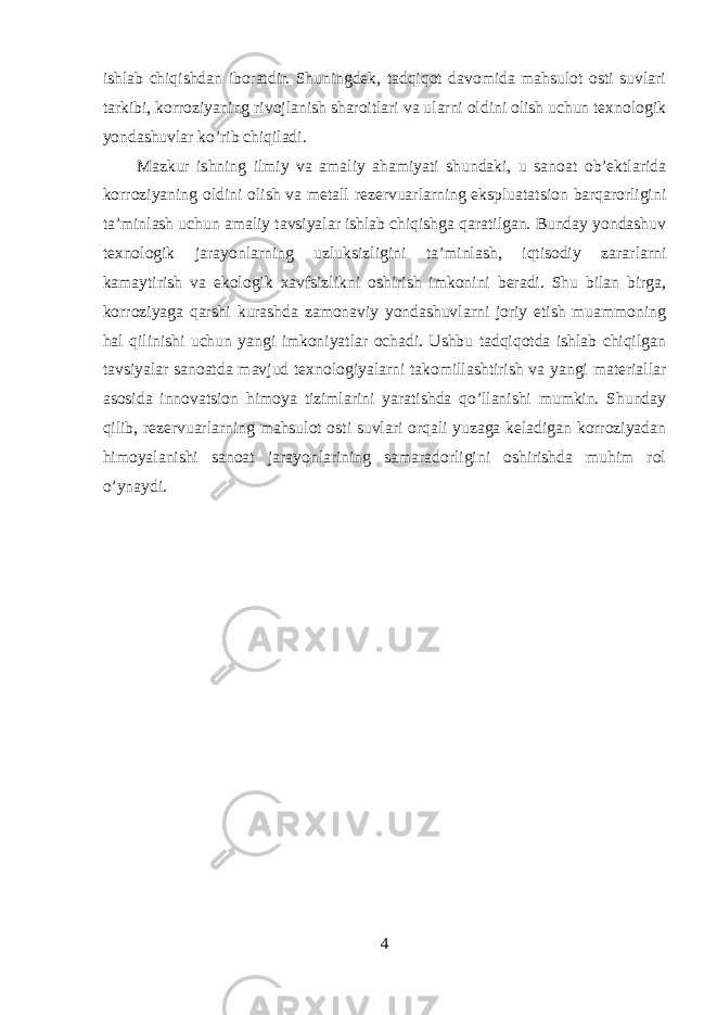 ishlab chiqishdan iboratdir. Shuningdek, tadqiqot davomida mahsulot osti suvlari tarkibi, korroziyaning rivojlanish sharoitlari va ularni oldini olish uchun texnologik yondashuvlar ko’rib chiqiladi. Mazkur ishning ilmiy va amaliy ahamiyati shundaki, u sanoat ob’ektlarida korroziyaning oldini olish va metall rezervuarlarning ekspluatatsion barqarorligini ta’minlash uchun amaliy tavsiyalar ishlab chiqishga qaratilgan. Bunday yondashuv texnologik jarayonlarning uzluksizligini ta’minlash, iqtisodiy zararlarni kamaytirish va ekologik xavfsizlikni oshirish imkonini beradi. Shu bilan birga, korroziyaga qarshi kurashda zamonaviy yondashuvlarni joriy etish muammoning hal qilinishi uchun yangi imkoniyatlar ochadi. Ushbu tadqiqotda ishlab chiqilgan tavsiyalar sanoatda mavjud texnologiyalarni takomillashtirish va yangi materiallar asosida innovatsion himoya tizimlarini yaratishda qo’llanishi mumkin. Shunday qilib, rezervuarlarning mahsulot osti suvlari orqali yuzaga keladigan korroziyadan himoyalanishi sanoat jarayonlarining samaradorligini oshirishda muhim rol o’ynaydi. 4 