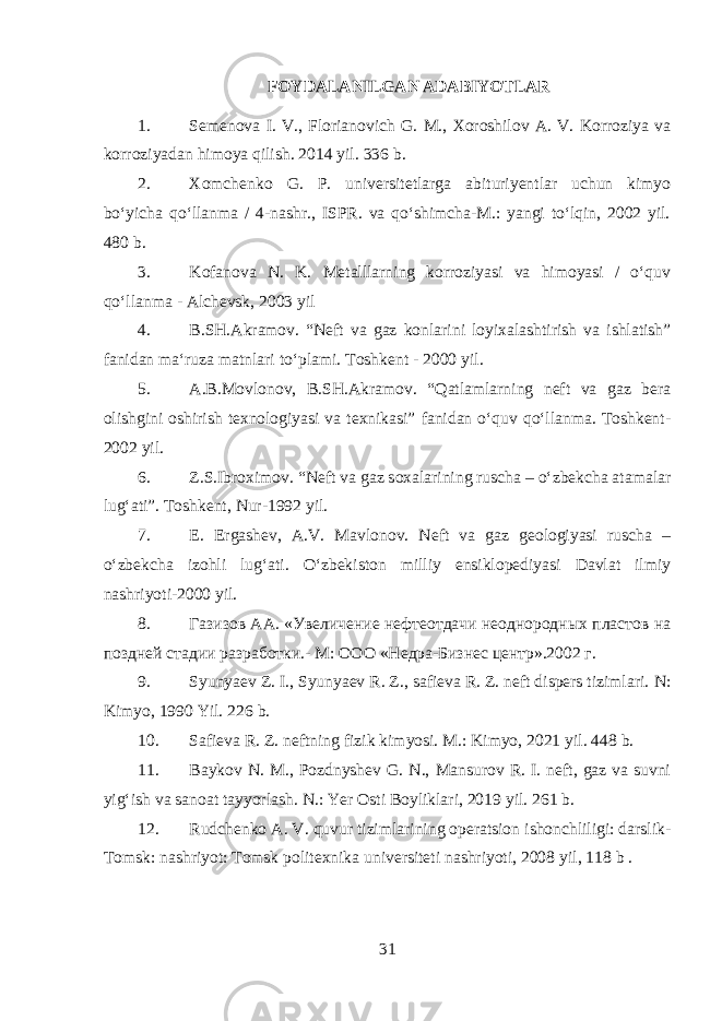 FOYDALANILGAN ADABIYOTLAR 1. Semenova I. V., Florianovich G. M., Xoroshilov A. V. Korroziya va korroziyadan himoya qilish. 2014 yil. 336 b. 2. Xomchenko G. P. universitetlarga abituriyentlar uchun kimyo boʻyicha qoʻllanma / 4-nashr., ISPR. va qoʻshimcha-M.: yangi toʻlqin, 2002 yil. 480 b. 3. Kofanova N. K. Metalllarning korroziyasi va himoyasi / oʻquv qoʻllanma - Alchevsk, 2003 yil 4. B.SH.Akramov. “Neft va gaz konlarini loyixalashtirish va ishlatish” fanidan maʻruza matnlari toʻplami. Toshkent - 2000 yil. 5. A.B.Movlonov, B.SH.Akramov. “Qatlamlarning neft va gaz bera olishgini oshirish texnologiyasi va texnikasi” fanidan oʻquv qoʻllanma. Toshkent- 2002 yil. 6. Z.S.Ibroximov. “Neft va gaz soxalarining ruscha – oʻzbekcha atamalar lugʻati”. Toshkent, Nur-1992 yil. 7. E. Ergashev, A.V. Mavlonov. Neft va gaz geologiyasi ruscha – oʻzbekcha izohli lugʻati. Oʻzbekiston milliy ensiklopediyasi Davlat ilmiy nashriyoti-2000 yil. 8. Газизов АА. «Увеличение нефтеотдачи неоднородных пластов на поздней стадии разработки.- М: ООО «Недра-Бизнес центр».2002 г. 9. Syunyaev Z. I., Syunyaev R. Z., safieva R. Z. neft dispers tizimlari. N: Kimyo, 1990 Yil. 226 b . 10. Safieva R. Z. neftning fizik kimyosi. M.: Kimyo, 2021 y il. 448 b . 11. Baykov N. M., Pozdnyshev G. N., Mansurov R. I. neft, gaz va suvni yigʻish va sanoat tayyorlash. N .: Yer Osti Boyliklari, 2019 yil . 261 b . 12. Rudchenko A. V. quvur tizimlarining operatsion ishonchliligi: darslik- Tomsk: nashriyot: Tomsk politexnika universiteti nashriyoti, 2008 yil , 118 b . 31 