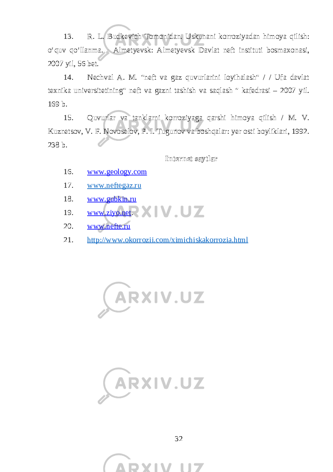 13. R. L. Budkevich Tomonidan. Uskunani korroziyadan himoya qilish: oʻquv qoʻllanma. - Almetyevsk: Almetyevsk Davlat neft instituti bosmaxonasi, 2007 yil, 56 bet. 14. Nechval A. M. &#34;neft va gaz quvurlarini loyihalash&#34; / / Ufa davlat texnika universitetining&#34; neft va gazni tashish va saqlash &#34; kafedrasi – 2007 y il . 169 b. 15. Quvurlar va tanklarni korroziyaga qarshi himoya qilish / M. V. Kuznetsov, V. F. Novoselov, P. I. Tugunov va boshqalar: yer osti boyliklari, 1992. 238 b . Internet say t lar 16. www.geology.com 17. www. neftegaz .ru 18. www.gubkin.ru 19. www.ziyo. net . 20. www.nefte.ru 21. http://www.okorrozii.com/ximichiskakorrozia.html 32 