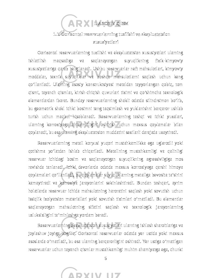 I. ASOSIY QISM 1.1. Gorizontal rezervuarlarning tuzilishi va ekspluatatsion xususiyatlari Gorizontal rezervuarlarning tuzilishi va ekspluatatsion xususiyatlari ularning ishlatilish maqsadiga va saqlanayotgan suyuqlikning fizik-kimyoviy xususiyatlariga qarab belgilanadi. Ushbu rezervuarlar neft mahsulotlari, kimyoviy moddalar, texnik suyuqliklar va boshqa mahsulotlarni saqlash uchun keng qo’llaniladi. Ularning asosiy konstruktsiyasi metaldan tayyorlangan qobiq, tom qismi, tayanch qismlar, kirish-chiqish quvurlari tizimi va qo’shimcha texnologik elementlardan iborat. Bunday rezervuarlarning shakli odatda silindrsimon bo’lib, bu geometrik shakl ichki bosimni teng taqsimlash va yuklanishni barqaror ushlab turish uchun maqbul hisoblanadi. Rezervuarlarning tashqi va ichki yuzalari, ularning korroziyaga chidamliligini oshirish uchun maxsus qoplamalar bilan qoplanadi, bu esa ularning ekspluatatsion muddatini sezilarli darajada uzaytiradi. Rezervuarlarning metall korpusi yuqori mustahkamlikka ega uglerodli yoki qotishma po’latdan ishlab chiqariladi. Metallning mustahkamligi va qalinligi rezervuar ichidagi bosim va saqlanayotgan suyuqlikning agressivligiga mos ravishda tanlanadi. Ichki devorlarda odatda maxsus korroziyaga qarshi himoya qoplamalari qo’llaniladi, bu qoplamalar suyuqliklarning metallga bevosita ta’sirini kamaytiradi va korroziya jarayonlarini sekinlashtiradi. Bundan tashqari, ayrim holatlarda rezervuar ichida mahsulotning haroratini saqlash yoki sovutish uchun issiqlik izolyatsion materiallari yoki sovutish tizimlari o’rnatiladi. Bu elementlar saqlanayotgan mahsulotning sifatini saqlash va texnologik jarayonlarning uzluksizligini ta’minlashga yordam beradi. Rezervuarlarning ekspluatatsion xususiyatlari ularning ishlash sharoitlariga va joylashuv joyiga bog’liq. Gorizontal rezervuarlar odatda yer ustida yoki maxsus asoslarda o’rnatiladi, bu esa ularning barqarorligini oshiradi. Yer ustiga o’rnatilgan rezervuarlar uchun tayanch qismlar mustahkamligi muhim ahamiyatga ega, chunki 5 