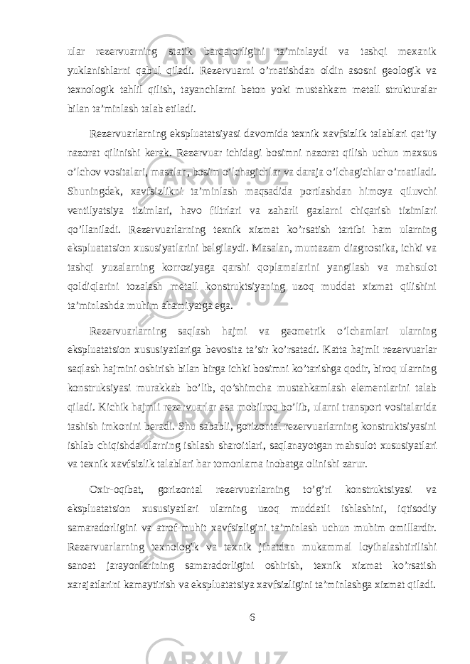 ular rezervuarning statik barqarorligini ta’minlaydi va tashqi mexanik yuklanishlarni qabul qiladi. Rezervuarni o’rnatishdan oldin asosni geologik va texnologik tahlil qilish, tayanchlarni beton yoki mustahkam metall strukturalar bilan ta’minlash talab etiladi. Rezervuarlarning ekspluatatsiyasi davomida texnik xavfsizlik talablari qat’iy nazorat qilinishi kerak. Rezervuar ichidagi bosimni nazorat qilish uchun maxsus o’lchov vositalari, masalan, bosim o’lchagichlar va daraja o’lchagichlar o’rnatiladi. Shuningdek, xavfsizlikni ta’minlash maqsadida portlashdan himoya qiluvchi ventilyatsiya tizimlari, havo filtrlari va zaharli gazlarni chiqarish tizimlari qo’llaniladi. Rezervuarlarning texnik xizmat ko’rsatish tartibi ham ularning ekspluatatsion xususiyatlarini belgilaydi. Masalan, muntazam diagnostika, ichki va tashqi yuzalarning korroziyaga qarshi qoplamalarini yangilash va mahsulot qoldiqlarini tozalash metall konstruktsiyaning uzoq muddat xizmat qilishini ta’minlashda muhim ahamiyatga ega. Rezervuarlarning saqlash hajmi va geometrik o’lchamlari ularning ekspluatatsion xususiyatlariga bevosita ta’sir ko’rsatadi. Katta hajmli rezervuarlar saqlash hajmini oshirish bilan birga ichki bosimni ko’tarishga qodir, biroq ularning konstruksiyasi murakkab bo’lib, qo’shimcha mustahkamlash elementlarini talab qiladi. Kichik hajmli rezervuarlar esa mobilroq bo’lib, ularni transport vositalarida tashish imkonini beradi. Shu sababli, gorizontal rezervuarlarning konstruktsiyasini ishlab chiqishda ularning ishlash sharoitlari, saqlanayotgan mahsulot xususiyatlari va texnik xavfsizlik talablari har tomonlama inobatga olinishi zarur. Oxir-oqibat, gorizontal rezervuarlarning to’g’ri konstruktsiyasi va ekspluatatsion xususiyatlari ularning uzoq muddatli ishlashini, iqtisodiy samaradorligini va atrof-muhit xavfsizligini ta’minlash uchun muhim omillardir. Rezervuarlarning texnologik va texnik jihatdan mukammal loyihalashtirilishi sanoat jarayonlarining samaradorligini oshirish, texnik xizmat ko’rsatish xarajatlarini kamaytirish va ekspluatatsiya xavfsizligini ta’minlashga xizmat qiladi. 6 