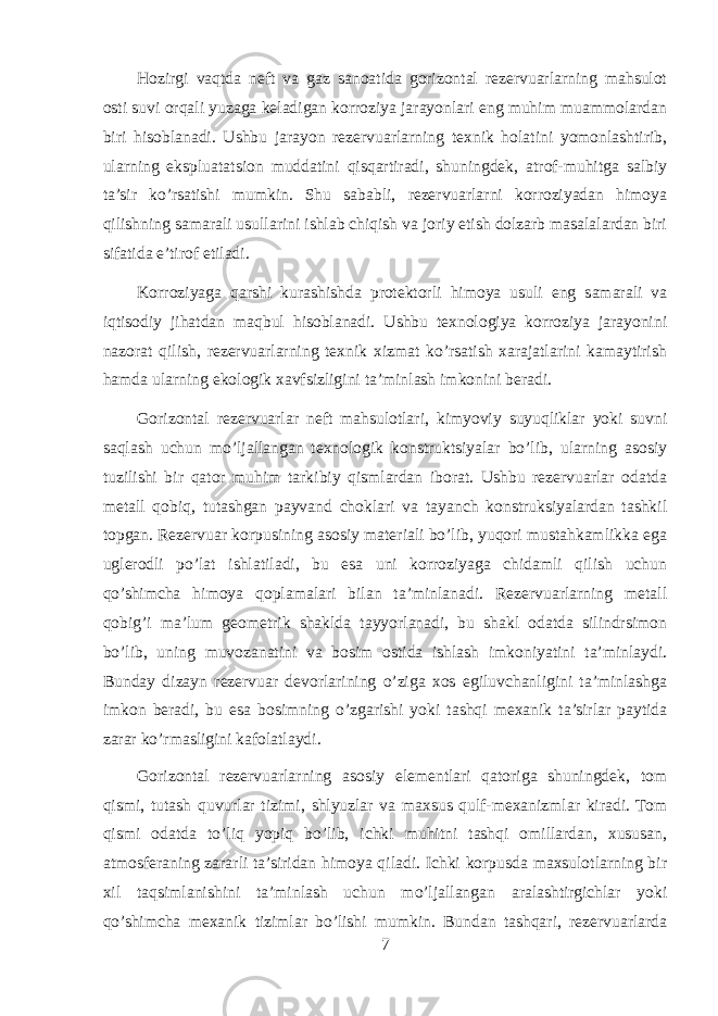 Hozirgi vaqtda neft va gaz sanoatida gorizontal rezervuarlarning mahsulot osti suvi orqali yuzaga keladigan korroziya jarayonlari eng muhim muammolardan biri hisoblanadi. Ushbu jarayon rezervuarlarning texnik holatini yomonlashtirib, ularning ekspluatatsion muddatini qisqartiradi, shuningdek, atrof-muhitga salbiy ta’sir ko’rsatishi mumkin. Shu sababli, rezervuarlarni korroziyadan himoya qilishning samarali usullarini ishlab chiqish va joriy etish dolzarb masalalardan biri sifatida e’tirof etiladi. Korroziyaga qarshi kurashishda protektorli himoya usuli eng samarali va iqtisodiy jihatdan maqbul hisoblanadi. Ushbu texnologiya korroziya jarayonini nazorat qilish, rezervuarlarning texnik xizmat ko’rsatish xarajatlarini kamaytirish hamda ularning ekologik xavfsizligini ta’minlash imkonini beradi. Gorizontal rezervuarlar neft mahsulotlari, kimyoviy suyuqliklar yoki suvni saqlash uchun mo’ljallangan texnologik konstruktsiyalar bo’lib, ularning asosiy tuzilishi bir qator muhim tarkibiy qismlardan iborat. Ushbu rezervuarlar odatda metall qobiq, tutashgan payvand choklari va tayanch konstruksiyalardan tashkil topgan. Rezervuar korpusining asosiy materiali bo’lib, yuqori mustahkamlikka ega uglerodli po’lat ishlatiladi, bu esa uni korroziyaga chidamli qilish uchun qo’shimcha himoya qoplamalari bilan ta’minlanadi. Rezervuarlarning metall qobig’i ma’lum geometrik shaklda tayyorlanadi, bu shakl odatda silindrsimon bo’lib, uning muvozanatini va bosim ostida ishlash imkoniyatini ta’minlaydi. Bunday dizayn rezervuar devorlarining o’ziga xos egiluvchanligini ta’minlashga imkon beradi, bu esa bosimning o’zgarishi yoki tashqi mexanik ta’sirlar paytida zarar ko’rmasligini kafolatlaydi. Gorizontal rezervuarlarning asosiy elementlari qatoriga shuningdek, tom qismi, tutash quvurlar tizimi, shlyuzlar va maxsus qulf-mexanizmlar kiradi. Tom qismi odatda to’liq yopiq bo’lib, ichki muhitni tashqi omillardan, xususan, atmosferaning zararli ta’siridan himoya qiladi. Ichki korpusda maxsulotlarning bir xil taqsimlanishini ta’minlash uchun mo’ljallangan aralashtirgichlar yoki qo’shimcha mexanik tizimlar bo’lishi mumkin. Bundan tashqari, rezervuarlarda 7 