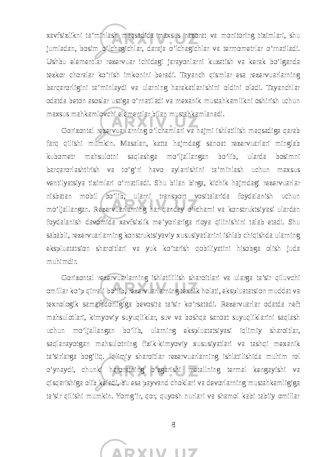 xavfsizlikni ta’minlash maqsadida maxsus nazorat va monitoring tizimlari, shu jumladan, bosim o’lchagichlar, daraja o’lchagichlar va termometrlar o’rnatiladi. Ushbu elementlar rezervuar ichidagi jarayonlarni kuzatish va kerak bo’lganda tezkor choralar ko’rish imkonini beradi. Tayanch qismlar esa rezervuarlarning barqarorligini ta’minlaydi va ularning harakatlanishini oldini oladi. Tayanchlar odatda beton asoslar ustiga o’rnatiladi va mexanik mustahkamlikni oshirish uchun maxsus mahkamlovchi elementlar bilan mustahkamlanadi. Gorizontal rezervuarlarning o’lchamlari va hajmi ishlatilish maqsadiga qarab farq qilishi mumkin. Masalan, katta hajmdagi sanoat rezervuarlari minglab kubometr mahsulotni saqlashga mo’ljallangan bo’lib, ularda bosimni barqarorlashtirish va to’g’ri havo aylanishini ta’minlash uchun maxsus ventilyatsiya tizimlari o’rnatiladi. Shu bilan birga, kichik hajmdagi rezervuarlar nisbatan mobil bo’lib, ularni transport vositalarida foydalanish uchun mo’ljallangan. Rezervuarlarning har qanday o’lchami va konstruktsiyasi ulardan foydalanish davomida xavfsizlik me’yorlariga rioya qilinishini talab etadi. Shu sababli, rezervuarlarning konstruktsiyaviy xususiyatlarini ishlab chiqishda ularning ekspluatatsion sharoitlari va yuk ko’tarish qobiliyatini hisobga olish juda muhimdir. Gorizontal rezervuarlarning ishlatililish sharoitlari va ularga ta’sir qiluvchi omillar ko’p qirrali bo’lib, rezervuarlarning texnik holati, ekspluatatsion muddat va texnologik samaradorligiga bevosita ta’sir ko’rsatadi. Rezervuarlar odatda neft mahsulotlari, kimyoviy suyuqliklar, suv va boshqa sanoat suyuqliklarini saqlash uchun mo’ljallangan bo’lib, ularning ekspluatatsiyasi iqlimiy sharoitlar, saqlanayotgan mahsulotning fizik-kimyoviy xususiyatlari va tashqi mexanik ta’sirlarga bog’liq. Iqlimiy sharoitlar rezervuarlarning ishlatilishida muhim rol o’ynaydi, chunki haroratning o’zgarishi metallning termal kengayishi va qisqarishiga olib keladi, bu esa payvand choklari va devorlarning mustahkamligiga ta’sir qilishi mumkin. Yomg’ir, qor, quyosh nurlari va shamol kabi tabiiy omillar 8 