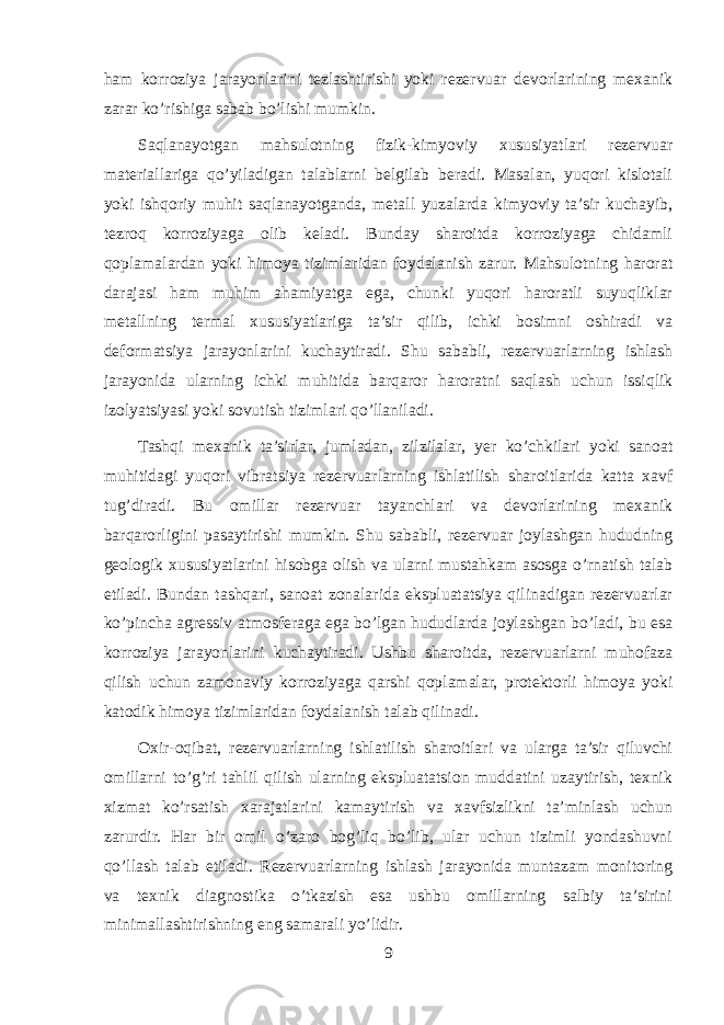 ham korroziya jarayonlarini tezlashtirishi yoki rezervuar devorlarining mexanik zarar ko’rishiga sabab bo’lishi mumkin. Saqlanayotgan mahsulotning fizik-kimyoviy xususiyatlari rezervuar materiallariga qo’yiladigan talablarni belgilab beradi. Masalan, yuqori kislotali yoki ishqoriy muhit saqlanayotganda, metall yuzalarda kimyoviy ta’sir kuchayib, tezroq korroziyaga olib keladi. Bunday sharoitda korroziyaga chidamli qoplamalardan yoki himoya tizimlaridan foydalanish zarur. Mahsulotning harorat darajasi ham muhim ahamiyatga ega, chunki yuqori haroratli suyuqliklar metallning termal xususiyatlariga ta’sir qilib, ichki bosimni oshiradi va deformatsiya jarayonlarini kuchaytiradi. Shu sababli, rezervuarlarning ishlash jarayonida ularning ichki muhitida barqaror haroratni saqlash uchun issiqlik izolyatsiyasi yoki sovutish tizimlari qo’llaniladi. Tashqi mexanik ta’sirlar, jumladan, zilzilalar, yer ko’chkilari yoki sanoat muhitidagi yuqori vibratsiya rezervuarlarning ishlatilish sharoitlarida katta xavf tug’diradi. Bu omillar rezervuar tayanchlari va devorlarining mexanik barqarorligini pasaytirishi mumkin. Shu sababli, rezervuar joylashgan hududning geologik xususiyatlarini hisobga olish va ularni mustahkam asosga o’rnatish talab etiladi. Bundan tashqari, sanoat zonalarida ekspluatatsiya qilinadigan rezervuarlar ko’pincha agressiv atmosferaga ega bo’lgan hududlarda joylashgan bo’ladi, bu esa korroziya jarayonlarini kuchaytiradi. Ushbu sharoitda, rezervuarlarni muhofaza qilish uchun zamonaviy korroziyaga qarshi qoplamalar, protektorli himoya yoki katodik himoya tizimlaridan foydalanish talab qilinadi. Oxir-oqibat, rezervuarlarning ishlatilish sharoitlari va ularga ta’sir qiluvchi omillarni to’g’ri tahlil qilish ularning ekspluatatsion muddatini uzaytirish, texnik xizmat ko’rsatish xarajatlarini kamaytirish va xavfsizlikni ta’minlash uchun zarurdir. Har bir omil o’zaro bog’liq bo’lib, ular uchun tizimli yondashuvni qo’llash talab etiladi. Rezervuarlarning ishlash jarayonida muntazam monitoring va texnik diagnostika o’tkazish esa ushbu omillarning salbiy ta’sirini minimallashtirishning eng samarali yo’lidir. 9 