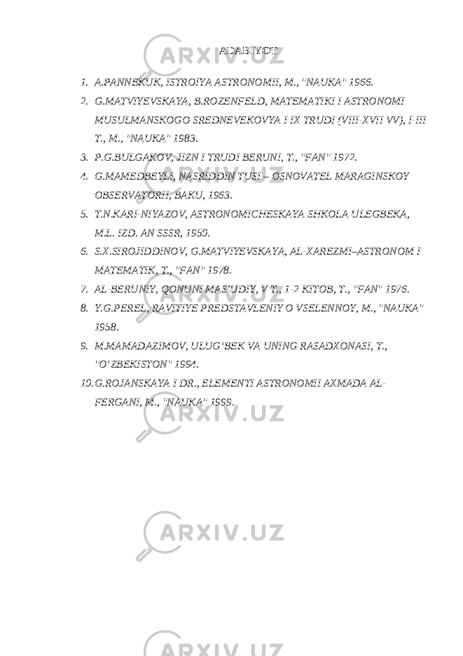 ADABIYOT 1. A.PANNEKUK, ISTROIYA ASTRONOMII, M., &#34;NAUKA&#34; 1966. 2. G.MATVIYEVSKAYA, B.ROZENFELD, MATEMATIKI I ASTRONOMI MUSULMANSKOGO SREDNEVEKOVYA I IX TRUDI (VIII-XVII VV), I-III T., M., &#34;NAUKA&#34; 1983. 3. P.G.BULGAKOV, JIZN I TRUDI BERUNI, T., &#34;FAN&#34; 1972. 4. G.MAMEDBEYLI, NASRIDDIN TUSI – OSNOVATEL MARAGINSKOY OBSERVATORII, BAKU, 1963. 5. T.N.KARI-NIYAZOV, ASTRONOMICHESKAYA SHKOLA ULEGBEKA, M.L. IZD. AN SSSR, 1950. 6. S.X.SIROJIDDINOV, G.MATVIYEVSKAYA, AL-XAREZMI–ASTRONOM I MATEMATIK, T., &#34;FAN&#34; 1978. 7. AL-BERUNIY, QONUNI MAS’UDIY, V T., 1-2 KITOB, T., &#34;FAN&#34; 1976. 8. Y.G.PEREL, RAVITIYE PREDSTAVLENIY O VSELENNOY, M., &#34;NAUKA&#34; 1958. 9. M.MAMADAZIMOV, ULUG‘BEK VA UNING RASADXONASI, T., &#34;O‘ZBEKISTON&#34; 1994. 10. G.ROJANSKAYA I DR., ELEMENTI ASTRONOMII AXMADA AL- FERGANI, M., &#34;NAUKA&#34; 1999. 