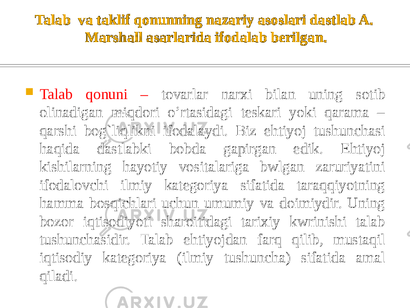 Talab va taklif qonunning nazariy asoslari dastlab A. Marshall asarlarida ifodalab berilgan.  Talab qonuni – tovarlar narxi bilan uning sotib olinadigan miqdori o’rtasidagi teskari yoki qarama – qarshi bog`liqlikni ifodalaydi. Biz ehtiyoj tushunchasi haqida dastlabki bobda gapirgan edik. Ehtiyoj kishilarning hayotiy vositalariga bwlgan zaruriyatini ifodalovchi ilmiy kategoriya sifatida taraqqiyotning hamma bosqichlari uchun umumiy va doimiydir. Uning bozor iqtisodiyoti sharoitidagi tarixiy kwrinishi talab tushunchasidir. Talab ehtiyojdan farq qilib, mustaqil iqtisodiy kategoriya (ilmiy tushuncha) sifatida amal qiladi. 