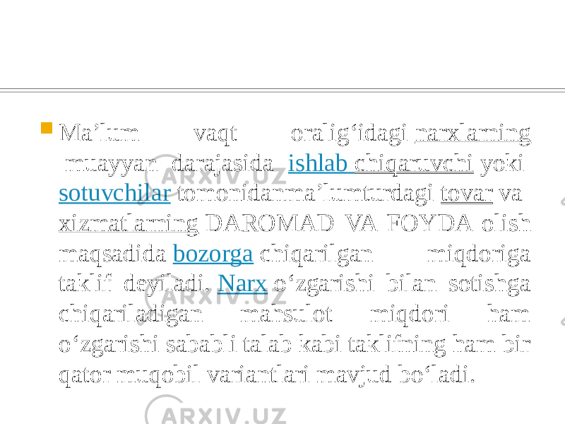  Maʼlum vaqt oraligʻidagi  narxlarning  muayyan darajasida ishlab chiqaruvchi  yoki  sotuvchilar  tomonidanmaʼlumturdagi  tovar  va  xizmatlarning  DAROMAD VA FOYDA olish maqsadida  bozorga  chiqarilgan miqdoriga taklif deyiladi.  Narx  oʻzgarishi bilan sotishga chiqariladigan mahsulot miqdori ham oʻzgarishi sababli talab kabi taklifning ham bir qator muqobil variantlari mavjud boʻladi. 