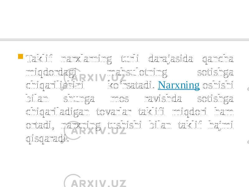  Taklif narxlarning turli darajasida qancha miqdordagi mahsulotning sotishga chiqarilishini koʻrsatadi.  Narxning  oshishi bilan shunga mos ravishda sotishga chiqariladigan tovarlar taklifi miqdori ham ortadi, narxning tushishi bilan taklif hajmi qisqaradi. 