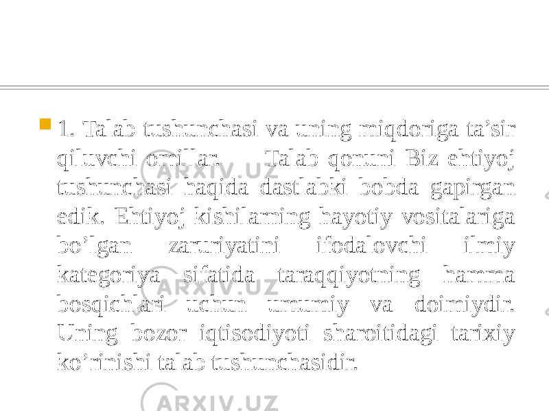  1. Talab tushunchasi va uning miqdoriga ta’sir qiluvchi omillar. Talab qonuni Biz ehtiyoj tushunchasi haqida dastlabki bobda gapirgan edik. Ehtiyoj kishilarning hayotiy vositalariga bo’lgan zaruriyatini ifodalovchi ilmiy kategoriya sifatida taraqqiyotning hamma bosqichlari uchun umumiy va doimiydir. Uning bozor iqtisodiyoti sharoitidagi tarixiy ko’rinishi talab tushunchasidir. 