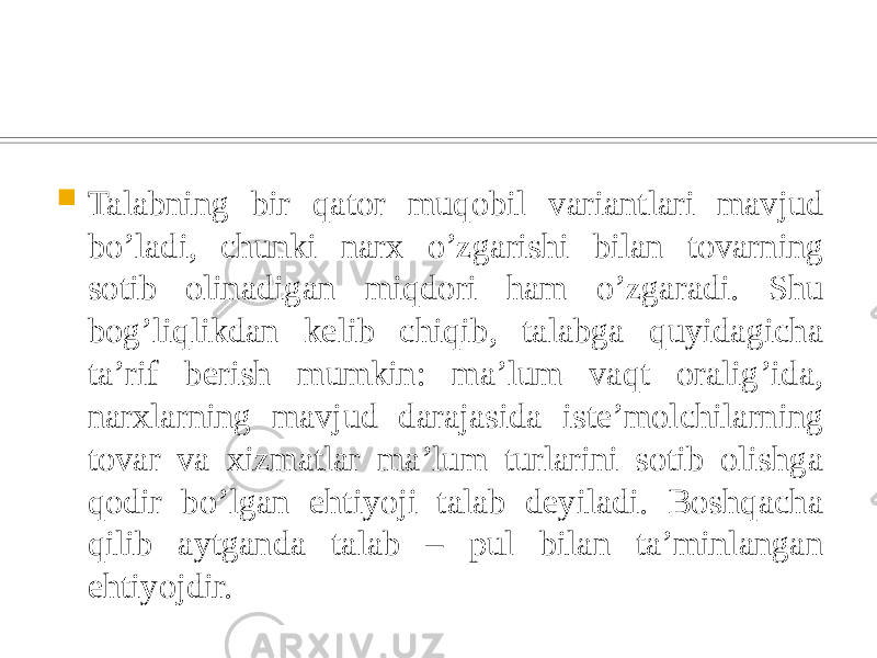  Talabning bir qator muqobil variantlari mavjud bo’ladi, chunki narx o’zgarishi bilan tovarning sotib olinadigan miqdori ham o’zgaradi. Shu bog’liqlikdan kelib chiqib, talabga quyidagicha ta’rif berish mumkin: ma’lum vaqt oralig’ida, narxlarning mavjud darajasida iste’molchilarning tovar va xizmatlar ma’lum turlarini sotib olishga qodir bo’lgan ehtiyoji talab deyiladi. Boshqacha qilib aytganda talab – pul bilan ta’minlangan ehtiyojdir. 