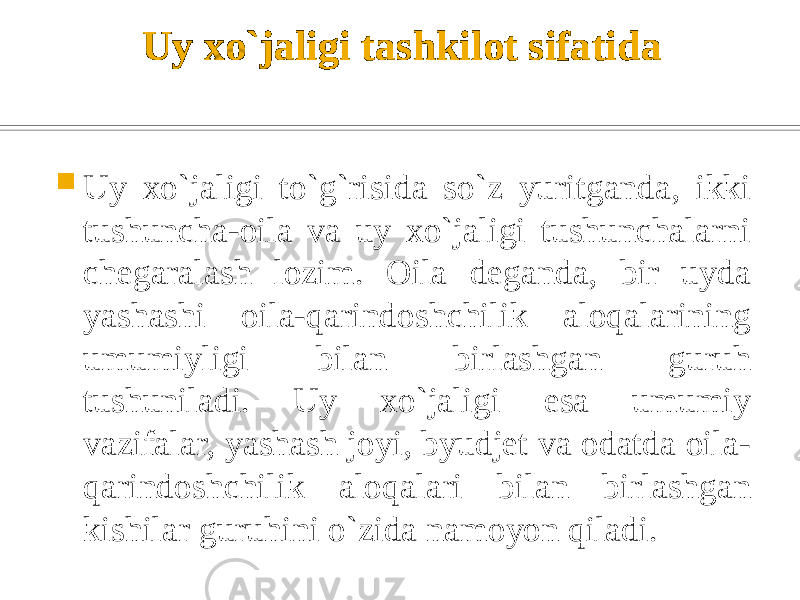 Uy xo`jaligi tashkilot sifatida  Uy xo`jaligi to`g`risida so`z yuritganda, ikki tushuncha-oila va uy xo`jaligi tushunchalarni chegaralash lozim. Oila deganda, bir uyda yashashi oila-qarindoshchilik aloqalarining umumiyligi bilan birlashgan guruh tushuniladi. Uy xo`jaligi esa umumiy vazifalar, yashash joyi, byudjet va odatda oila- qarindoshchilik aloqalari bilan birlashgan kishilar guruhini o`zida namoyon qiladi. 