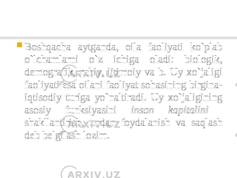  Boshqacha aytganda, oila faoliyati ko`plab o`lchamlarni o`z ichiga oladi: biologik, demografik, ruhiy, ijtimoiy va b. Uy xo`jaligi faoliyati esa oilani faoliyat sohasining birgina- iqtisodiy turiga yo`naltiradi. Uy xo`jaligining asosiy funksiyasini inson kapitalini shakllantirish, undan foydalanish va saqlash deb belgilash lozim. 