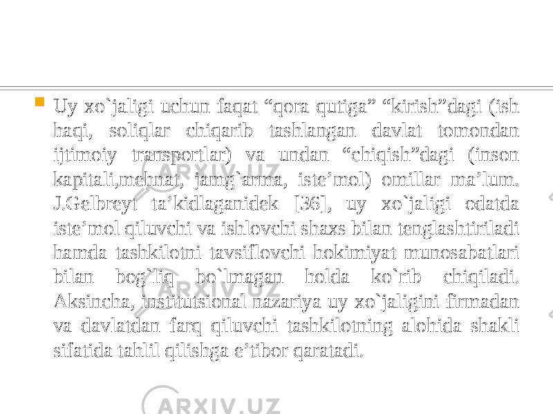  Uy xo`jaligi uchun faqat “qora qutiga” “kirish”dagi (ish haqi, soliqlar chiqarib tashlangan davlat tomondan ijtimoiy transportlar) va undan “chiqish”dagi (inson kapitali,mehnat, jamg`arma, iste’mol) omillar ma’lum. J.Gelbreyt ta’kidlaganidek [36], uy xo`jaligi odatda iste’mol qiluvchi va ishlovchi shaxs bilan tenglashtiriladi hamda tashkilotni tavsiflovchi hokimiyat munosabatlari bilan bog`liq bo`lmagan holda ko`rib chiqiladi. Aksincha, institutsional nazariya uy xo`jaligini firmadan va davlatdan farq qiluvchi tashkilotning alohida shakli sifatida tahlil qilishga e’tibor qaratadi. 