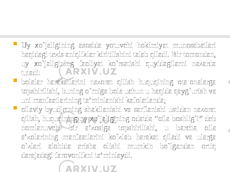  Uy xo`jaligining asosida yotuvchi hokimiyat munosabatlari haqidagi tezis aniqliklar kiritilishini talab qiladi. Bir tomondan, uy xo`jaligining faoliyat ko`rsatishi quyidagilarni nazarda tutadi:  bolalar harakatlarini nazorat qilish huquqining ota-onalarga topshirilishi, buning o`rniga bola uchun u haqida qayg`urish va uni manfaatlarining ta’minlanishi kafolatlanda;  oilaviy byudjetning shakllanishi va sarflanishi ustidan nazorat qilish, huquqining uy xo`jaligining odatda “oila boshlig`i” deb nomlanuvchi bir a’zosiga topshirilishi, u barcha oila a’zolarining manfaatlarini ko`zlab harakat qiladi va ularga o`zlari alohida erisha olishi mumkin bo`lgandan ortiq darajadagi farovonlikni ta’minlaydi. 