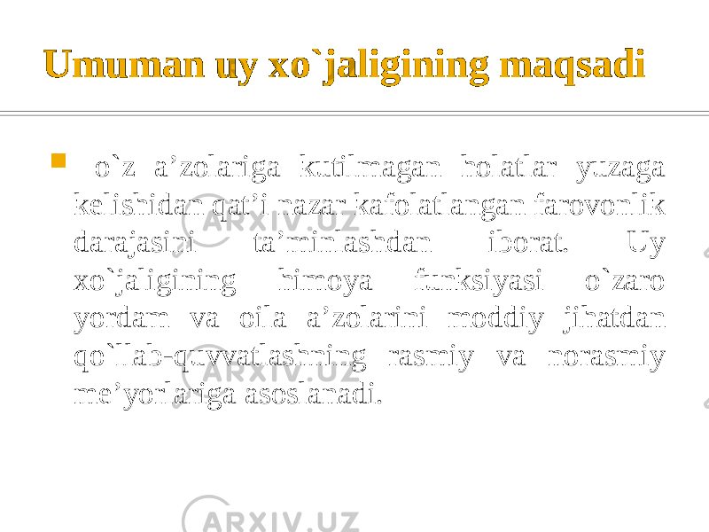 Umuman uy xo`jaligining maqsadi  o`z a’zolariga kutilmagan holatlar yuzaga kelishidan qat’i nazar kafolatlangan farovonlik darajasini ta’minlashdan iborat. Uy xo`jaligining himoya funksiyasi o`zaro yordam va oila a’zolarini moddiy jihatdan qo`llab-quvvatlashning rasmiy va norasmiy me’yorlariga asoslanadi. 