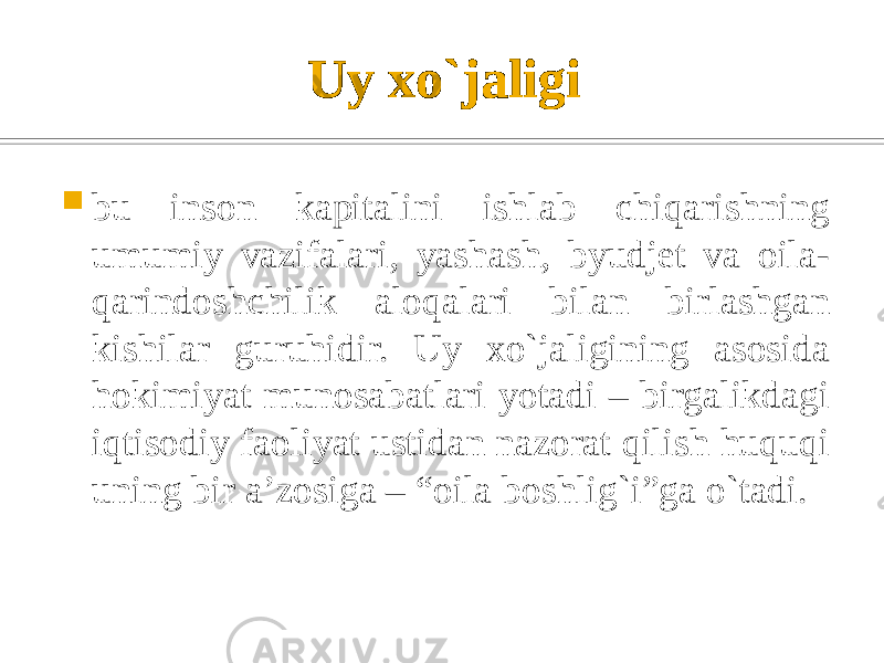 Uy xo`jaligi  bu inson kapitalini ishlab chiqarishning umumiy vazifalari, yashash, byudjet va oila- qarindoshchilik aloqalari bilan birlashgan kishilar guruhidir. Uy xo`jaligining asosida hokimiyat munosabatlari yotadi – birgalikdagi iqtisodiy faoliyat ustidan nazorat qilish huquqi uning bir a’zosiga – “oila boshlig`i”ga o`tadi. 