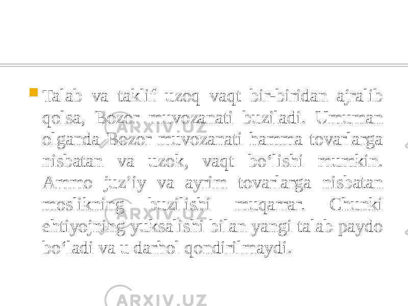  Talab va taklif uzoq vaqt bir-biridan ajralib qolsa, Bozor muvozanati buziladi. Umuman olganda Bozor muvozanati hamma tovarlarga nisbatan va uzok, vaqt boʻlishi mumkin. Ammo juzʼiy va ayrim tovarlarga nisbatan moslikning buzilishi muqarrar. Chunki ehtiyojning yuksalishi bilan yangi talab paydo boʻladi va u darhol qondirilmaydi. 