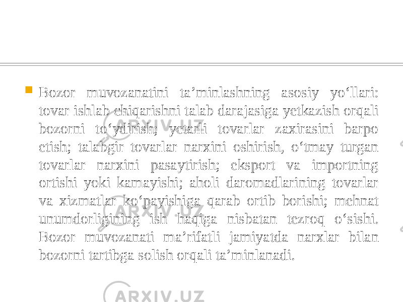  Bozor muvozanatini taʼminlashning asosiy yoʻllari: tovar ishlab chiqarishni talab darajasiga yetkazish orqali bozorni toʻydirish; yetarli tovarlar zaxirasini barpo etish; talabgir tovarlar narxini oshirish, oʻtmay turgan tovarlar narxini pasaytirish; eksport va importning ortishi yoki kamayishi; aholi daromadlarining tovarlar va xizmatlar koʻpayishiga qarab ortib borishi; mehnat unumdorligining ish haqiga nisbatan tezroq oʻsishi. Bozor muvozanati maʼrifatli jamiyatda narxlar bilan bozorni tartibga solish orqali taʼminlanadi. 