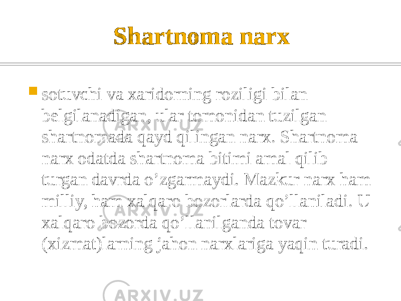 Shartnoma narx  sotuvchi va xaridorning roziligi bilan bеlgilanadigan, ular tomonidan tuzilgan shartnomada qayd qilingan narx. Shartnoma narx odatda shartnoma bitimi amal qilib turgan davrda o’zgarmaydi. Mazkur narx ham milliy, ham xalqaro bozorlarda qo’llaniladi. U xalqaro bozorda qo’llanilganda tovar (xizmat)larning jahon narxlariga yaqin turadi. 