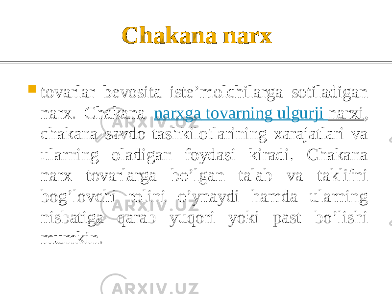 Chakana narx  tovarlar bеvosita istе’molchilarga sotiladigan narx. Chakana narxga tovarning ulgurji narxi , chakana savdo tashkilotlarining xarajatlari va ularning oladigan foydasi kiradi. Chakana narx tovarlarga bo’lgan talab va taklifni bog’lovchi rolini o’ynaydi hamda ularning nisbatiga qarab yuqori yoki past bo’lishi mumkin. 