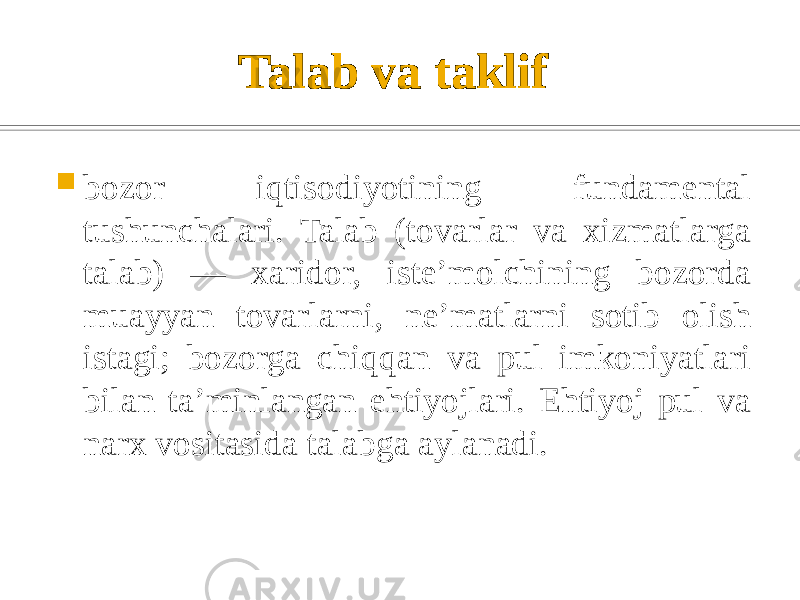 Talab va taklif    bozor iqtisodiyotining fundamental tushunchalari. Talab (tovarlar va xizmatlarga talab) — xaridor, isteʼmolchining bozorda muayyan tovarlarni, neʼmatlarni sotib olish istagi; bozorga chiqqan va pul imkoniyatlari bilan taʼminlangan ehtiyojlari. Ehtiyoj pul va narx vositasida talabga aylanadi. 