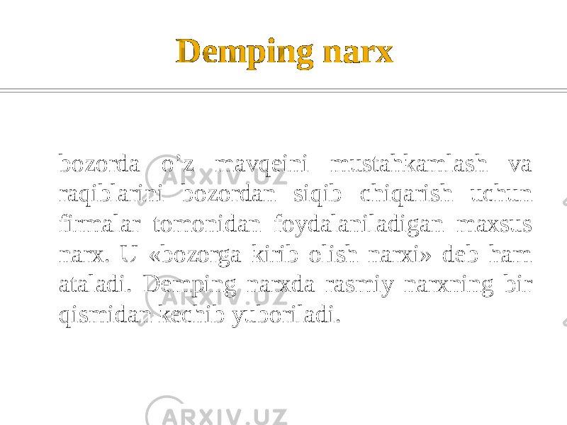 Dеmping narx bozorda o’z mavqеini mustahkamlash va raqiblarini bozordan siqib chiqarish uchun firmalar tomonidan foydalaniladigan maxsus narx. U «bozorga kirib olish narxi» dеb ham ataladi. Dеmping narxda rasmiy narxning bir qismidan kеchib yuboriladi. 