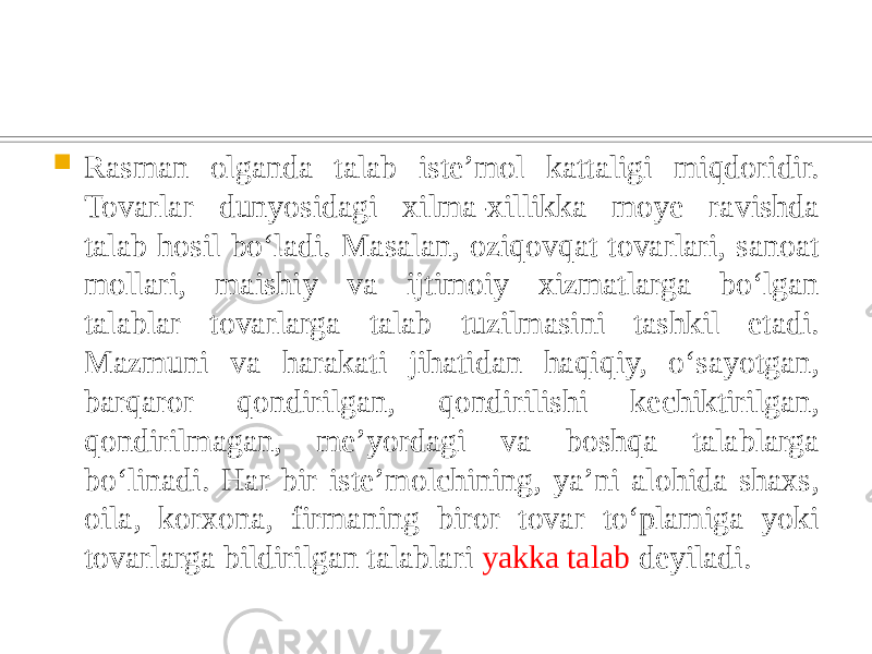  Rasman olganda talab isteʼmol kattaligi miqdoridir. Tovarlar dunyosidagi xilma-xillikka moye ravishda talab hosil boʻladi. Masalan, oziqovqat tovarlari, sanoat mollari, maishiy va ijtimoiy xizmatlarga boʻlgan talablar tovarlarga talab tuzilmasini tashkil etadi. Mazmuni va harakati jihatidan haqiqiy, oʻsayotgan, barqaror qondirilgan, qondirilishi kechiktirilgan, qondirilmagan, meʼyordagi va boshqa talablarga boʻlinadi. Har bir isteʼmolchining, yaʼni alohida shaxs, oila, korxona, firmaning biror tovar toʻplamiga yoki tovarlarga bildirilgan talablari yakka talab deyiladi. 