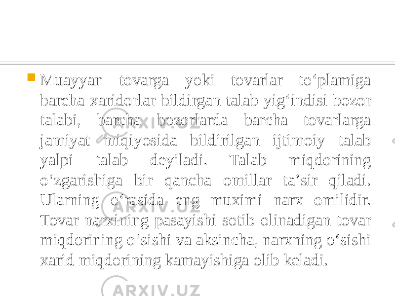  Muayyan tovarga yoki tovarlar toʻplamiga barcha xaridorlar bildirgan talab yigʻindisi bozor talabi, barcha bozorlarda barcha tovarlarga jamiyat miqiyosida bildirilgan ijtimoiy talab yalpi talab deyiladi. Talab miqdorining oʻzgarishiga bir qancha omillar taʼsir qiladi. Ularning oʻrasida eng muximi narx omilidir. Tovar narxining pasayishi sotib olinadigan tovar miqdorining oʻsishi va aksincha, narxning oʻsishi xarid miqdorining kamayishiga olib keladi. 