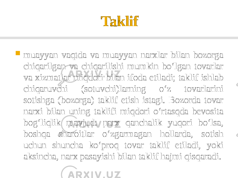 Taklif  muayyan vaqtda va muayyan narxlar bilan bozorga chiqarilgan va chiqarilishi mumkin boʻlgan tovarlar va xizmatlar miqdori bilan ifoda etiladi; taklif ishlab chiqaruvchi (sotuvchi)larning oʻz tovarlarini sotishga (bozorga) taklif etish istagi. Bozorda tovar narxi bilan uning taklifi miqdori oʻrtasqda bevosita bogʻliqlik mavjud: narx qanchalik yuqori boʻlsa, boshqa sharoitlar oʻzgarmagan hollarda, sotish uchun shuncha koʻproq tovar taklif etiladi, yoki aksincha, narx pasayishi bilan taklif hajmi qisqaradi. 