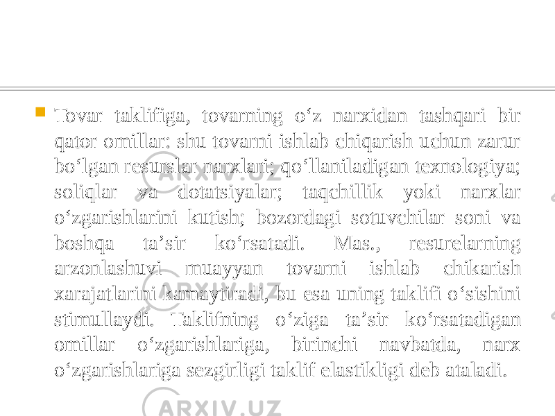  Tovar taklifiga, tovarning oʻz narxidan tashqari bir qator omillar: shu tovarni ishlab chiqarish uchun zarur boʻlgan resurslar narxlari; qoʻllaniladigan texnologiya; soliqlar va dotatsiyalar; taqchillik yoki narxlar oʻzgarishlarini kutish; bozordagi sotuvchilar soni va boshqa taʼsir koʻrsatadi. Mas., resurelarning arzonlashuvi muayyan tovarni ishlab chikarish xarajatlarini kamaytiradi, bu esa uning taklifi oʻsishini stimullaydi. Taklifning oʻziga taʼsir koʻrsatadigan omillar oʻzgarishlariga, birinchi navbatda, narx oʻzgarishlariga sezgirligi taklif elastikligi deb ataladi. 