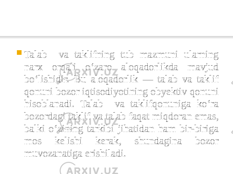  Talab va taklifning tub mazmuni ularning narx orqali oʻzaro aloqadorlikda mavjud boʻlishidir. Bu aloqadorlik — talab va taklif qonuni bozor iqtisodiyotining obyektiv qonuni hisoblanadi. Talab va taklifqonuniga koʻra bozordagi taklif va talab faqat miqdoran emas, balki oʻzining tarkibi jihatidan ham bir-biriga mos kelishi kerak, shundagina bozor muvozanatiga erishiladi. 