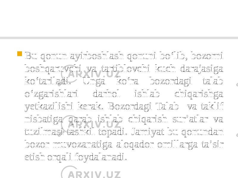  Bu qonun ayirboshlash qonuni boʻlib, bozorni boshqaruvchi va tartiblovchi kuch darajasiga koʻtariladi. Unga koʻra bozordagi talab oʻzgarishlari darhol ishlab chiqarishga yetkazilishi kerak. Bozordagi Talab va taklif nisbatiga qarab ishlab chiqarish surʼatlar va tuzilmasi tashkil topadi. Jamiyat bu qonundan bozor muvozanatiga aloqador omillarga taʼsir etish orqali foydalanadi. 