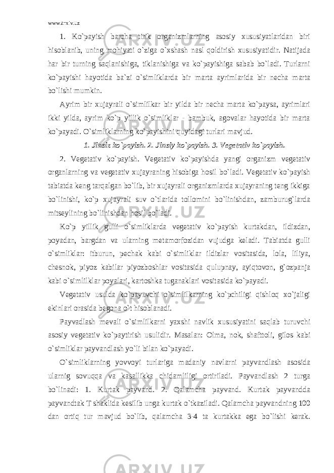 www.arxiv.uz 1. Ko`payish barcha tirik organizmlarning asosiy xususiyatlaridan biri hisoblanib, uning mohiyati o`ziga o`xshash nasl qoldirish xususiyatidir. Natijada har bir turning saqlanishiga, tiklanishiga va ko`payishiga sabab bo`ladi. Turlarni ko`payishi hayotida ba`zi o`simliklarda bir marta ayrimlarida bir necha marta bo`lishi mumkin. Ayrim bir xujayrali o`simlilkar bir yilda bir necha marta ko`paysa, ayrimlari ikki yilda, ayrim ko`p yillik o`simliklar - bambuk, agovalar hayotida bir marta ko`payadi. O`simliklarning ko`payishini quyidagi turlari mavjud. 1. Jinsiz ko`payish. 2. Jinsiy ko`payish. 3. Vegetativ ko`payish. 2. Vegetativ ko`payish. Vegetativ ko`payishda yangi organizm vegetativ organlarning va vegetativ xujayraning hisobiga hosil bo`ladi. Vegetativ ko`payish tabiatda keng tarqalgan bo`lib, bir xujayrali organizmlarda xujayraning teng ikkiga bo`linishi, ko`p xujayrali suv o`tlarida tollomini bo`linishdan, zamburug`larda mitseylining bo`linishdan hosil bo`ladi. Ko`p yillik gulli o`simliklarda vegetativ ko`payish kurtakdan, ildizdan, poyadan, bargdan va ularning metamorfozidan vujudga keladi. Tabiatda gulli o`simliklar: itburun, pechak kabi o`simliklar ildizlar vositasida, lola, liliya, chesnok, piyoz kabilar piyozboshlar vositasida qulupnay, ayiqtovon, g`ozpanja kabi o`simlilklar poyalari, kartoshka tuganaklari vositasida ko`payadi. Vegetativ usulda ko`payuvchi o`simlilkarning ko`pchiligi qishloq xo`jaligi ekinlari orasida begona o`t hisoblanadi. Payvadlash mevali o`simlilkarni yaxshi navlik xususiyatini saqlab turuvchi asosiy vegetativ ko`paytirish usulidir. Masalan: Olma, nok, shafttoli, gilos kabi o`simliklar payvandlash yo`li bilan ko`payadi. O`simliklarning yovvoyi turlariga madaniy navlarni payvandlash asosida ularnig sovuqqa va kasallikka chidamliligi ortiriladi. Payvandlash 2 turga bo`linadi: 1. Kurtak payvand. 2. Qalamcha payvand. Kurtak payvandda payvandtak T shaklida kesilib unga kurtak o`tkaziladi. Qalamcha payvandning 100 dan ortiq tur mavjud bo`lib, qalamcha 3-4 ta kurtakka ega bo`lishi kerak. 