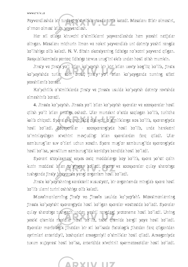 www.arxiv.uz Payvandlashda bir turdagi o`simliklar tezda tutib ketadi. Masalan: Sibir olmasini, o`rmon olmasi bilan payvandlash. Har xil oilaga kiruvchi o`simliklarni payvandlashda ham yaxshi natijalar olingan. Masalan: michurin limon va nokni payvandlab uni doimiy yashil rangda bo`lishiga olib keladi. N. V. Sitsin akatsiyaning ildiziga no`xotni payvand qilgan. Respublikamizda yantoq ildiziga tarvuz urug`ini ekib undan hosil olish mumkin. Jinsiy va jinsiz yo`l bilan ko`payish bir biri bilan uzviy bog`liq bo`lib, jinsiz ko`payishda turlar soni ortsa, jinsiy yo`l bilan ko`payganda turning sifati yaxshilanib boradi. Ko`pchilik o`simliklarda jinsiy va jinssiz usulda ko`payish doimiy ravishda almashinib boradi. 4. Jinssiz ko`payish. Jinssiz yo`l bilan ko`payish sporalar va zoosporalar hosil qilish yo`li bilan amalga oshadi. Ular murtakni o`zida saqlagan bo`lib, turlicha kelib chiqadi. Sporalar quruqlikda o`suvchi o`simliklarga xos bo`lib, sporangiyda hosil bo`ladi. Zoosporalar - zoosporangiyda hosil bo`lib, unda harakatni ta`minlaydigan xivchini mavjudligi bilan sporalardan farq qiladi. Ular zamburug`lar suv o`tlari uchun xosdir. Spora mug`or zamburug`ida sporongiyda hosil bo`lsa, pensilium zamburug`ida konidiya bandida hosil bo`ladi. Sporani sitoplazmasi zapas oziq moddalarga boy bo`lib, spora po`sti qalin kutin moddasi bilan to`yingan bo`ladi. Spora va zoosporalar qulay sharoitga tushganda jinsiy jarayonsiz yangi organizm hosil bo`ladi. Jinsiz ko`payishning xarakterli xususiyati, bir organizmda minglab spora hosil bo`lib ularni turini oshishiga olib keladi. Moxsimonlarning jinsiy va jinssiz usulda ko`payishi. Moxsimonlarning jinssiz ko`payishi sporangiyda hosil bo`lgan sporalar vositasida bo`ladi. Sporalar qulay sharoitga tushgach undan yashil rangdagi protonema hosil bo`ladi. Uning pastki qismida rizoidlar hosil bo`lib, ustki qismida bargli poya hosil bo`ladi. Sporalar morfologik jihatdan bir xil bo`lsada fiziologik jihatdan farq qilganidan ayrimlari anteridiyli, boshqalari arxegoniyli o`simliklar hosil qiladi. Arxegoniyda tuxum xujayrasi hosil bo`lsa, anteridida xivchinli spermatozoidlar hosil bo`ladi. 