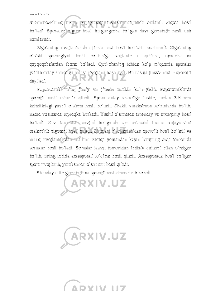 www.arxiv.uz Spermatozidning tuxum xujayrasiga tushishi natijasida otalanib zagota hosil bo`ladi. Sporadan zigota hosil bulgungacha bo`lgan davr gametofit nasil deb nomlanadi. Zigotaning rivojlanishidan jinsiz nasl hosil bo`lishi boshlanadi. Zigotaning o`sishi sporangiyni hosil bo`lishiga sarflanib u quticha, oyoqcha va qopqoqchalardan iborat bo`ladi. Quti-chaning ichida ko`p miqdorda sporalar yetilib qulay sharoitga tushsa rivojlana boshlaydi. Bu naslga jinssiz nasil - sporofit deyiladi. Poporotniklarning jinsiy va jinssiz usulda ko`payishi. Poporotniklarda sporofil nasli ustunlik qiladi. Spora qulay sharoitga tushib, undan 3-5 mm kattalikdagi yashil o`simta hosil bo`ladi. Shakli yuraksimon ko`rinishda bo`lib, rizoid vositasida tuproqka birikadi. Yashil o`simtada anteridiy va arxegoniy hosil bo`ladi. Suv tomchisi mavjud bo`lganda spermatazoid tuxum xujayrasi-ni otalantirib zigotani hosil qiladi. Zigotani rivojlanishidan sporofit hosil bo`ladi va uning rivojlanishidan ma`lum vaqtga yetgandan keyin bargning orqa tomonida soruslar hosil bo`ladi. Soruslar tashqi tomonidan indiziy qatlami bilan o`ralgan bo`lib, uning ichida arxesporali to`qima hosil qiladi. Arxesporada hosil bo`lgan spora rivojlanib, yuraksimon o`simtani hosil qiladi. Shunday qilib gametofit va sporafit nasl almashinib boradi. 