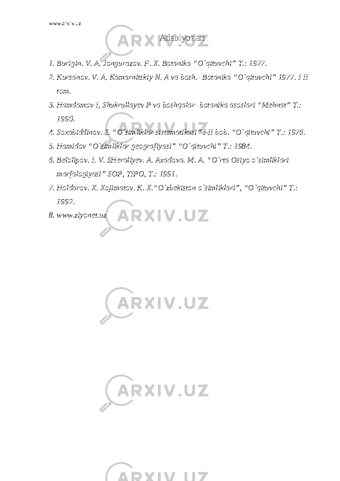 www.arxiv.uz Adabiyotlar: 1. Burigin. V. A. Jongurazov. F. X. Botanika “O`qituvchi” T.: 1977. 2. Kursanov. V. A. Kamarnitskiy N. A va bosh.- Botanika “O`qituvchi” 1977. I II tom. 3. Hamdamov I, Shukrullayev P va boshqalar- botanika asoslari “Mehnat” T.: 1990. 4. Soxabiddinov. S. “O`simliklar sistematikasi” I II bob. “O`qituvchi” T.: 1976. 5. Hamidov “O`simliklar geografiyasi” “O`qituvchi” T.: 1984. 6. Belolipov. I. V. SHeraliyev. A. Axadova. M. A. “O`rta Osiyo o`simliklari marfalogiyasi” SOP, TIPO, T.: 1991. 7. Holdarov. X. Xojimatov. K. X.“O`zbekiston o`simliklari”, “O`qituvchi” T.: 1992. 8. www.ziyonet.uz 