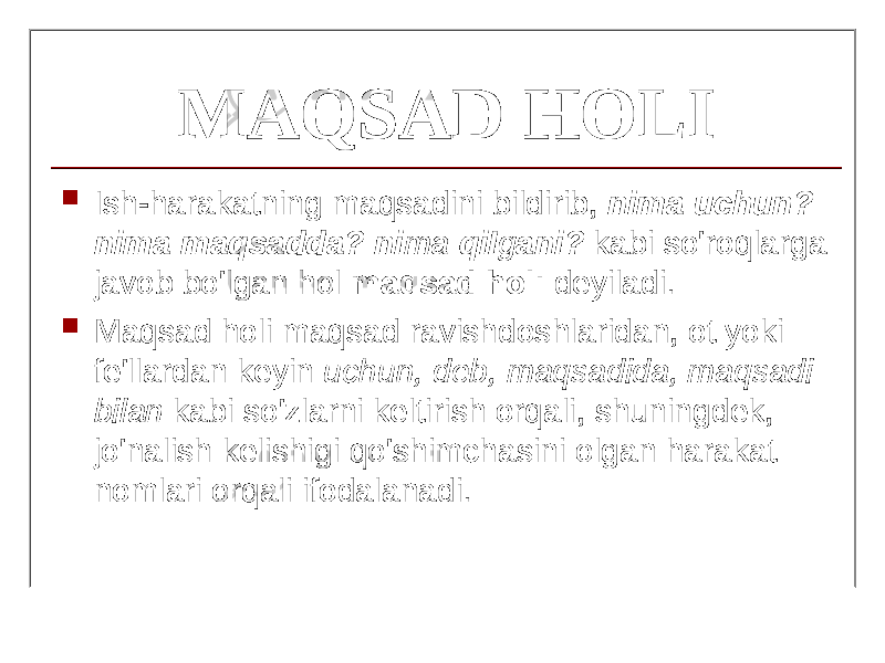 MAQSAD HOLI  Ish-harakatning maqsadini bildirib, nim а uch и n? nima maqsadda? ni ma qiI g ani? kabi so&#39;roqlarga javob bo&#39;lgan hol maqsad holi deyiladi.  Maqsad holi maqsad ravishdoshlaridan, ot yoki fe&#39;llardan keyin uchun, deb, maqsadida, maqsadi bilan kabi so&#39;zlarni keltirish orqali, shuningdek, jo&#39;nalish kelishigi qo&#39;shimchasini olgan harakat nomlari orqali ifodalanadi. 