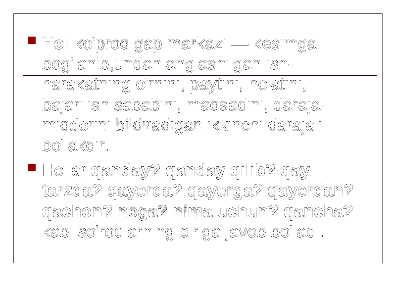  Hol ko&#39;proq gap markazi — kesimga bog&#39;lanib,undan anglashilgan ish- harakatning o&#39;rnini, paytini, holatini, bajarilish sababini, maqsadini, daraja- miqdorini bildiradigan ikkinchi darajali bo&#39;lakdir.  Hollar qanday? qanday qilib? qay tarzda? qayerda? qayerga? qayerdan? qachon? nega? nima uchun? qancha? kabi so&#39;roqlarning biriga javob bo&#39;ladi. 