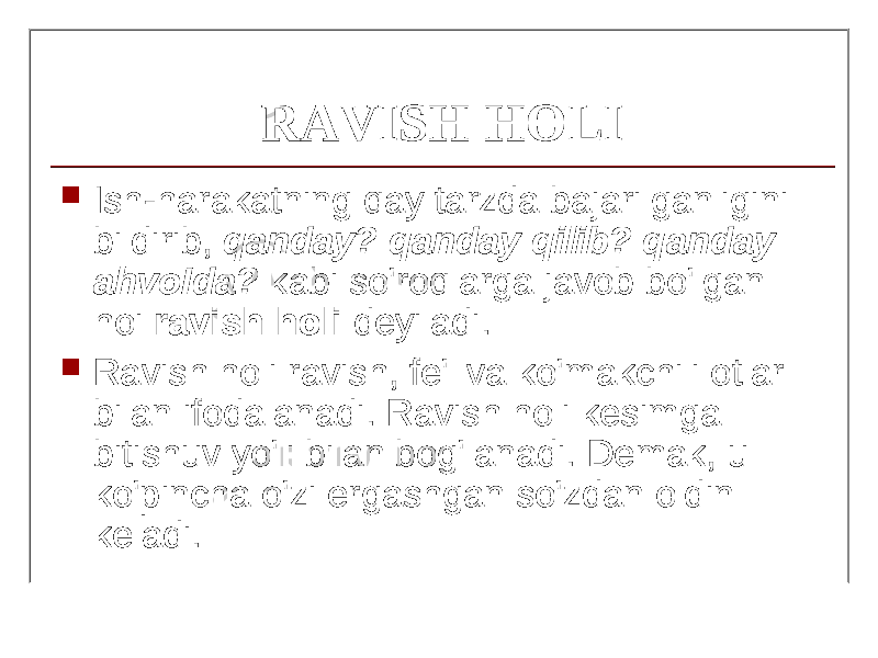 RAVISH HOLI  Ish-harakatning qay tarzda bajarilganligini bildirib, qanday? qanday qilib? qanday ahv о Ida? kabi so&#39;roqlarga javob bo&#39;lgan hoi ravish holi deyiladi.  Ravish holi ravish, fe&#39;l va ko&#39;makchili otlar bilan ifodalanadi. Ravish holi kesimga bitishuv yo&#39;li bilan bog&#39;lanadi. Demak, u ko&#39;pincha o&#39;zi ergashgan so&#39;zdan oldin keladi. 