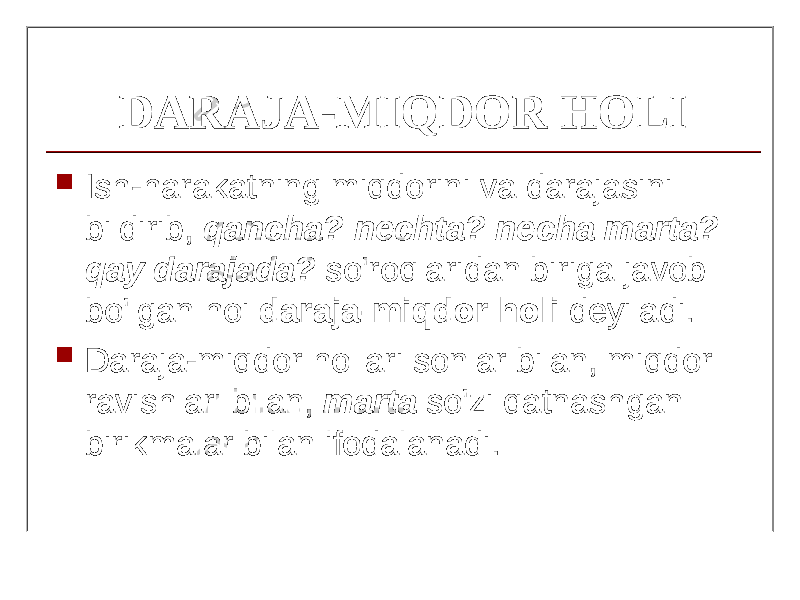 DARAJA-MIQDOR HOLI  Ish-harakatning miqdorini va darajasini bildirib, qancha? nechta? necha marta? qay darajada? so&#39;roqlaridan biriga javob bo&#39;lgan hoi daraja-miqdor holi deyiladi.  Daraja-miqdor hollari sonlar bilan, miqdor ravishlari bilan, marta so&#39;zi qatnashgan birikmalar bilan ifodalanadi. 