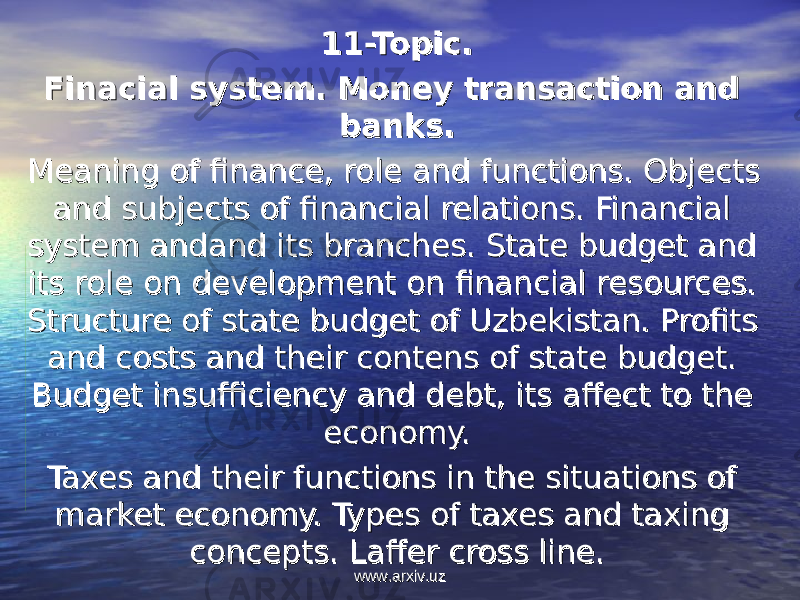 11-Topic.11-Topic. Finacial system. Money transaction and Finacial system. Money transaction and banks.banks. Meaning of finance, role and functions. Objects Meaning of finance, role and functions. Objects and subjects of financial relations. Financial and subjects of financial relations. Financial system andand its branches. State budget and system andand its branches. State budget and its role on development on financial resources. its role on development on financial resources. Structure of state budget of Uzbekistan. Profits Structure of state budget of Uzbekistan. Profits and costs and their contens of state budget. and costs and their contens of state budget. Budget insufficiency and debt, its affect to the Budget insufficiency and debt, its affect to the economy.economy. Taxes and their functions in the situations of Taxes and their functions in the situations of market economy. Types of taxes and taxing market economy. Types of taxes and taxing concepts. Laffer cross line.concepts. Laffer cross line. www.arxiv.uzwww.arxiv.uz 