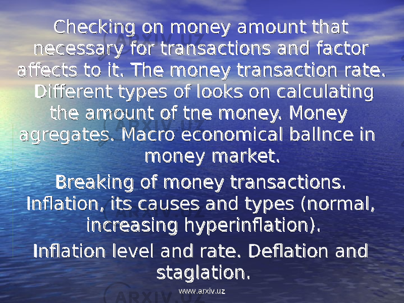  Checking on money amount that Checking on money amount that necessary for transactions and factor necessary for transactions and factor affects to it. The money transaction rate. affects to it. The money transaction rate. Different types of looks on calculating Different types of looks on calculating the amount of tne money. Money the amount of tne money. Money agregates. Macro economical ballnce in agregates. Macro economical ballnce in money market.money market. Breaking of money transactions. Breaking of money transactions. Inflation, its causes and types (normal, Inflation, its causes and types (normal, increasing hyperinflation).increasing hyperinflation). Inflation level and rate. Deflation and Inflation level and rate. Deflation and staglation.staglation. www.arxiv.uzwww.arxiv.uz 