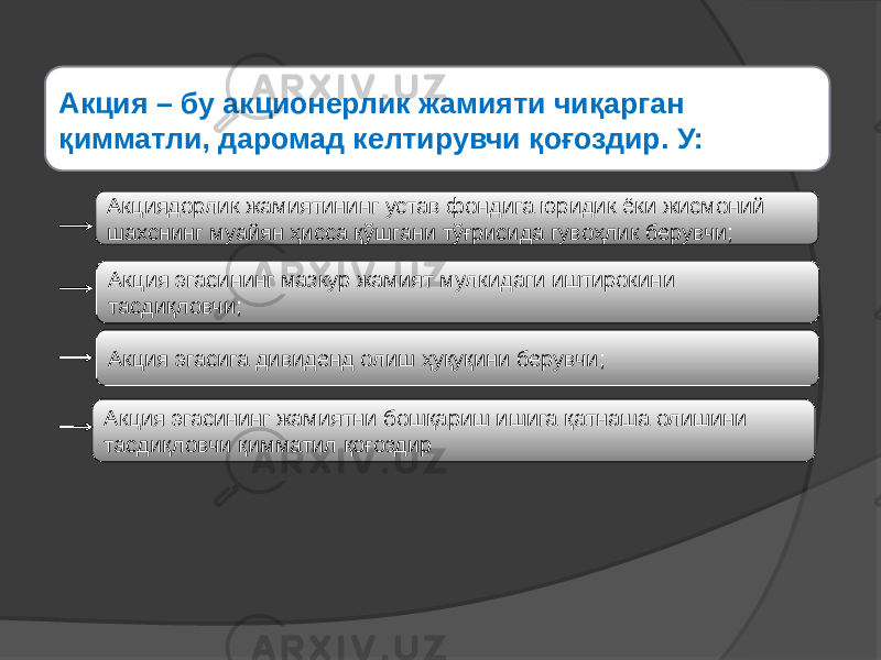 Акция эгасининг мазкур жамият мулкидаги иштирокини тасдиқловчи;Акция – бу акционерлик жамияти чиқарган қимматли, даромад келтирувчи қоғоздир. У: Акция эгасига дивиденд олиш ҳуқуқини берувчи;Акциядорлик жамиятининг устав фондига юридик ёки жисмоний шахснинг муайян ҳисса қўшгани тўғрисида гувоҳлик берувчи; Акция эгасининг жамиятни бошқариш ишига қатнаша олишини тасдиқловчи қимматил қоғоздир 