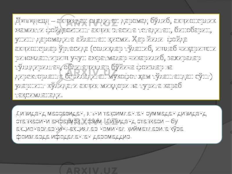 Дивиденд – акциядан оладиган даромад бўлиб, акционерлик жамияти фойдасининг акция эгасига тегадиган, бинобарин, унинг даромадига айланган қисми. Ҳар йили фойда акционерлар ўртасида (солиқлар тўланиб, ишлаб чиқаришни ривожлантириш учун ажратмалар чикарилиб, захиралар тўллдирилгач, облигациялар бўйича фоизлар ва директорланга бериладиган мукофот ҳам тўлангандан сўнг) уларнинг кўлидаги акция миқдори ва турига караб тақсимланади. Дивиденд массасидан, яъни тақсимланган суммадан дивиденд ставкасини ажратмоқ, лозим. Дивиденд ставкаси – бу акционерларнинг акциялар номинал қийматларига кўра фоизларда ифодаланган даромаддир. 