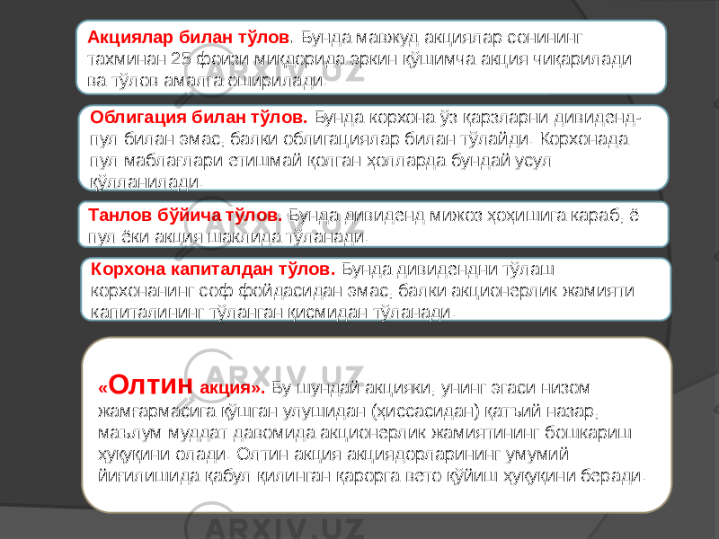 Облигация билан тўлов. Бунда корхона ўз қарзларни дивиденд- пул билан эмас, балки облигациялар билан тўлайди. Корхонада пул маблағлари етишмай қолган ҳолларда бундай усул қўлланилади. Танлов бўйича тўлов. Бунда дивиденд мижоз ҳоҳишига караб, ё пул ёки акция шаклида тўланади.Акциялар билан тўлов . Бунда мавжуд акциялар сонининг тахминан 25 фоизи миқдорида эркин қўшимча акция чиқарилади ва тўлов амалга оширилади. Корхона капиталдан тўлов. Бунда дивидендни тўлаш корхонанинг соф фойдасидан эмас, балки акционерлик жамияти капиталининг тўланган қисмидан тўланади. « Олтин акция». Бу шундай акцияки, унинг эгаси низом жамғармасига қўшган улушидан (ҳиссасидан) қатъий назар, маълум муддат давомида акционерлик жамиятининг бошкариш ҳуқуқини олади. Олтин акция акциядорларининг умумий йиғилишида қабул қилинган қарорга вето қўйиш ҳуқуқини беради. 