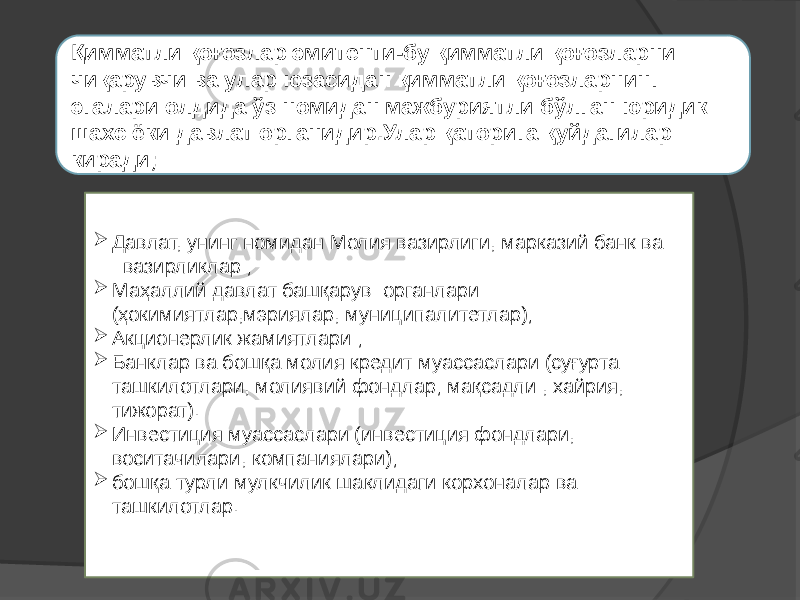  Давлат, унинг номидан Молия вазирлиги, марказий банк ва вазирликлар ;  Маҳаллий давлат башқарув органлари (ҳокимиятлар,мэриялар, муниципалитетлар);  Акционерлик жамиятлари ;  Банклар ва бошқа молия кредит муассаслари (суғурта ташкилотлари, молиявий фондлар; мақсадли , хайрия, тижорат).  Инвестиция муассаслари (инвестиция фондлари, воситачилари, компаниялари);  бошқа турли мулкчилик шаклидаги корхоналар ва ташкилотлар.Қимматли қоғозлар эмитенти-бу қимматли қоғозларни чиқарувчи ва улар юзасидан қимматли қоғозларнинг эгалари олдида ўз номидан мажбуриятли бўлган юридик шахс ёки давлат органидир.Улар қаторига қуйдагилар киради; 