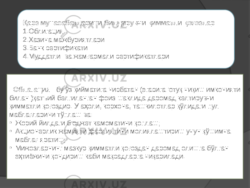  Облагация – бу ўз қийматига нисбатан (эгасига ютуқ чиқиш имконияти билан )қатъий белгиланган фоиз шаклида даромад келтирувчи қимматли қоғоздир. У аҳоли, корхона, ташкилотлар қўлидаги пул маблағларини тўплаш ва: • Жорий йилдаги бюджет камоматини қоплаш; • Акционерлик жамияти фаолиятини молиялаштириш учун қўшимча маблағ яратиш; • Мижозларнинг мазкур қимматли қоғоздан даромад олишга бўлган эҳтиёжини қондириш каби мақсадларга чиқарилади. Қарз мунасабатларини билдирувчи қимматли қоғозлар 1.Облигация 2.Хазина мажбуриятлари 3.Банк сертификати 4.Муддатли ва жамғармали сертификатлари 